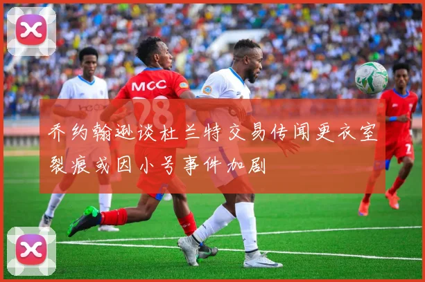 乔约翰逊谈杜兰特交易传闻更衣室裂痕或因小号事件加剧